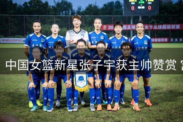 中国女篮新星张子宇获主帅赞赏 宫鲁鸣直言国际赛场存挑战