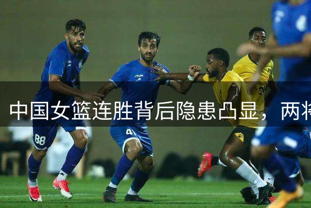 中国女篮连胜背后隐患凸显，两将表现低迷恐遭弃用