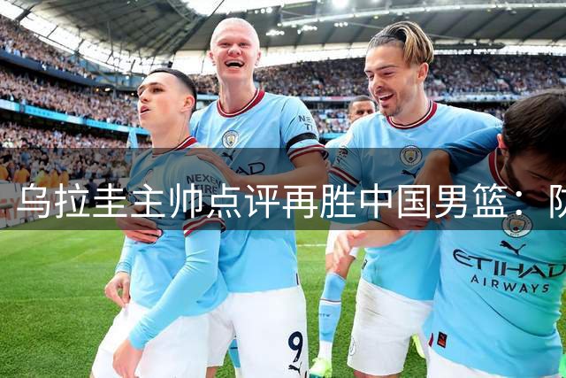 乌拉圭主帅点评再胜中国男篮：防守升级+判罚更公平成关键