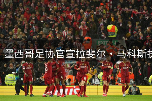 墨西哥足协官宣拉斐尔·马科斯执掌国家队 九月热身赛检验新帅成色