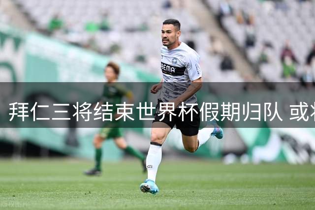 拜仁三将结束世界杯假期归队 或将缺席电信杯赛事