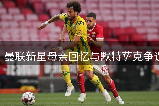 曼联新星母亲回忆与默特萨克争议 揭秘海文位置转型内幕