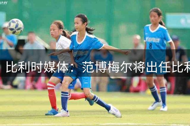 比利时媒体：范博梅尔将出任比利时队主教练，合同期至2028年