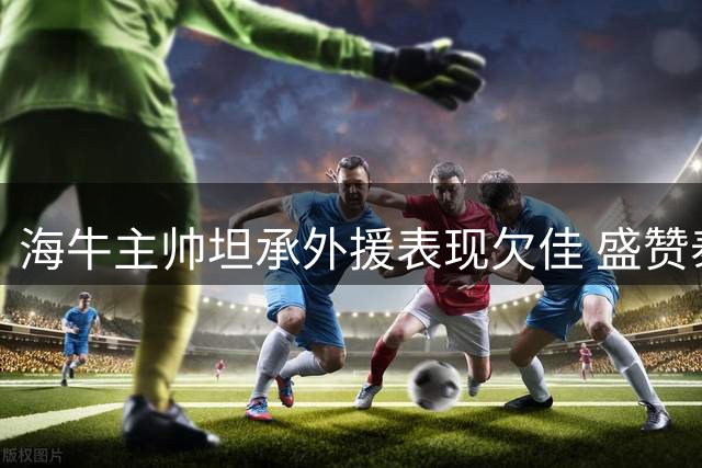 海牛主帅坦承外援表现欠佳 盛赞泰山队外援实力超群