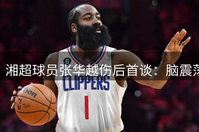 湘超球员张华越伤后首谈：脑震荡瞬间记忆模糊 盼主场复出助永州队逆袭