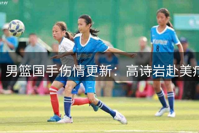 男篮国手伤情更新：高诗岩赴美疗伤 胡明轩康复归队引热议