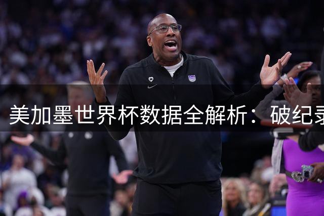美加墨世界杯数据全解析：破纪录308球诞生 姆巴佩梅西双星闪耀