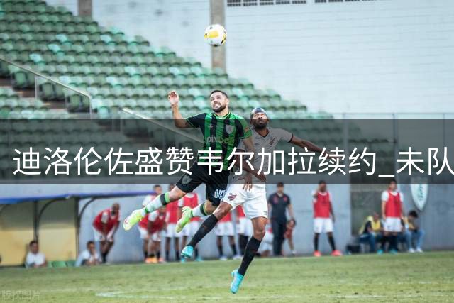 迪洛伦佐盛赞韦尔加拉续约 未队长人选引关注