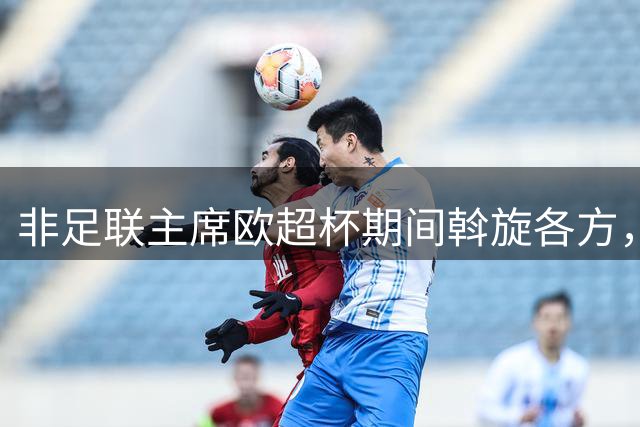 非足联主席欧超杯期间斡旋各方，保持中立立场引争议