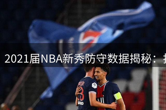 2021届NBA新秀防守数据揭秘：抢断王琼斯力压巴恩斯登顶