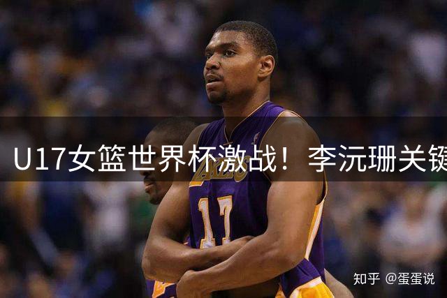 U17女篮世界杯激战！李沅珊关键抢断助冯颖得分 中国队末节紧咬加拿大